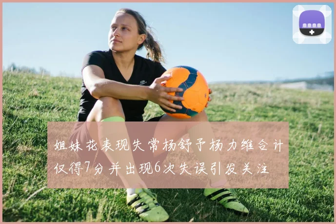 姐妹花表现失常杨舒予杨力维合计仅得7分并出现6次失误引发关注