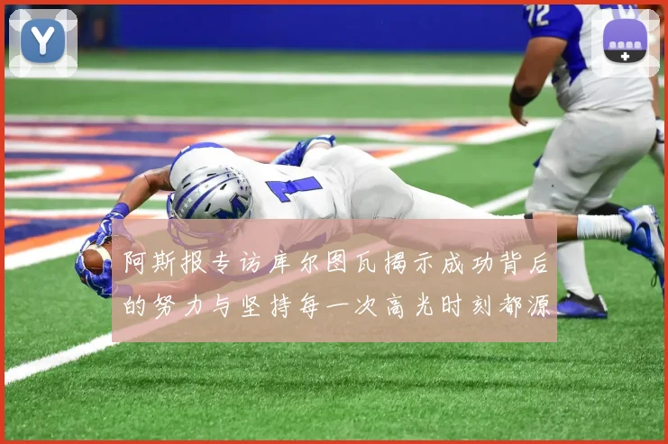 阿斯报专访库尔图瓦揭示成功背后的努力与坚持每一次高光时刻都源于汗水付出