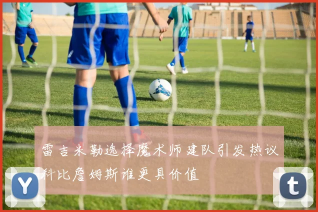 雷吉米勒选择魔术师建队引发热议科比詹姆斯谁更具价值