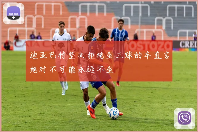 迪亚巴特坚决拒绝坐三球的车直言绝对不可能永远不坐