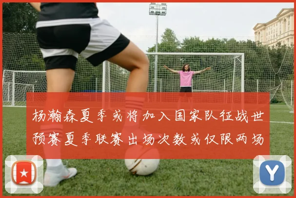 杨瀚森夏季或将加入国家队征战世预赛夏季联赛出场次数或仅限两场