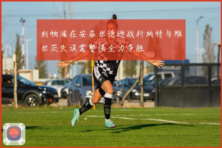 利物浦在安菲尔德迎战科纳特与维尔茨失误需警惕全力争胜