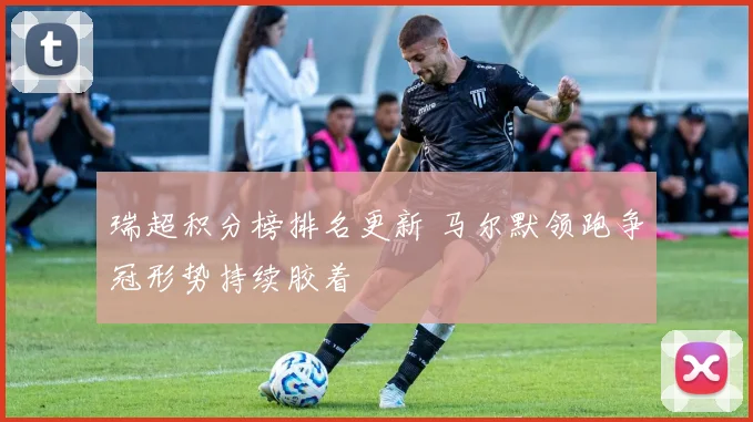 瑞超积分榜排名更新 马尔默领跑争冠形势持续胶着