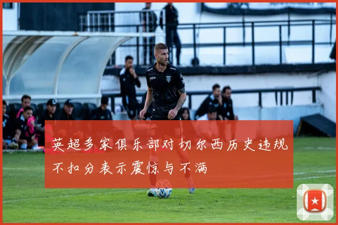 英超多家俱乐部对切尔西历史违规不扣分表示震惊与不满