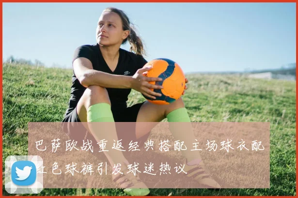 巴萨欧战重返经典搭配主场球衣配红色球裤引发球迷热议