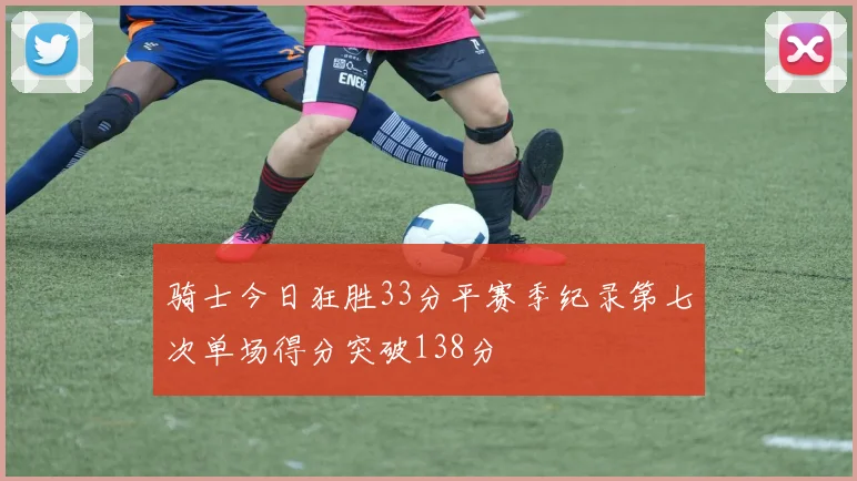 骑士今日狂胜33分平赛季纪录第七次单场得分突破138分