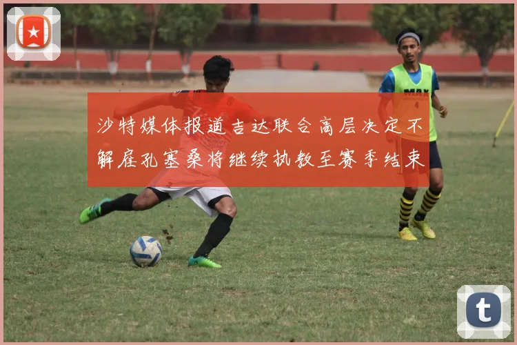 沙特媒体报道吉达联合高层决定不解雇孔塞桑将继续执教至赛季结束