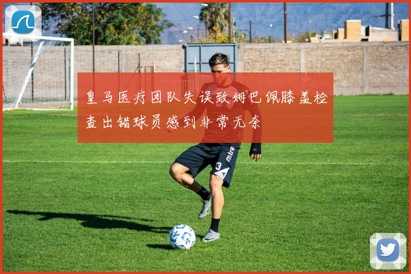 皇马医疗团队失误致姆巴佩膝盖检查出错球员感到非常无奈